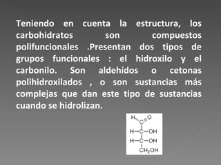 Teniendo en cuenta la estructura, los carbohidratos son compuestos polifuncionales .Presentan dos tipos de grupos funcionales : el hidroxilo y el carbonilo. Son aldehídos o cetonas polihidroxilados , o son sustancias más complejas que dan este tipo de sustancias cuando se hidrolizan. 