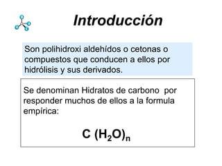Introducción
Son polihidroxi aldehídos o cetonas o
compuestos que conducen a ellos por
hidrólisis y sus derivados.

Se denominan Hidratos de carbono por
responder muchos de ellos a la formula
empírica:

              C (H2O)n
 