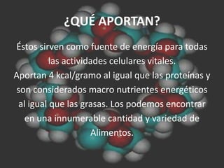 ¿QUÉ APORTAN?
Éstos sirven como fuente de energía para todas
          las actividades celulares vitales.
Aportan 4 kcal/gramo al igual que las proteínas y
son considerados macro nutrientes energéticos
 al igual que las grasas. Los podemos encontrar
   en una innumerable cantidad y variedad de
                     Alimentos.
 