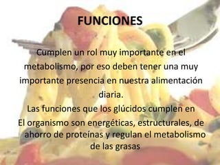 FUNCIONES

     Cumplen un rol muy importante en el
  metabolismo, por eso deben tener una muy
importante presencia en nuestra alimentación
                    diaria.
   Las funciones que los glúcidos cumplen en
El organismo son energéticas, estructurales, de
  ahorro de proteínas y regulan el metabolismo
                  de las grasas
 