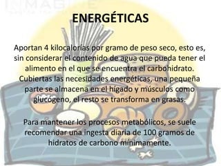 ENERGÉTICAS

Aportan 4 kilocalorías por gramo de peso seco, esto es,
sin considerar el contenido de agua que pueda tener el
    alimento en el que se encuentra el carbohidrato.
  Cubiertas las necesidades energéticas, una pequeña
   parte se almacena en el hígado y músculos como
       glucógeno, el resto se transforma en grasas.

  Para mantener los procesos metabólicos, se suele
  recomendar una ingesta diaria de 100 gramos de
        hidratos de carbono mínimamente.
 