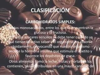 CLASIFICACIÓN
           CARBOHIDRATOS SIMPLES:
Son los monosacáridos, entre los que se encuentran la
                 glucosa y la fructosa.
 Con estos azúcares sencillos se debe tener cuidado ya
 que tienen atractivo sabor y el organismo los absorbe
   rápidamente, provocando que nuestro organismo
 secrete la hormona insulina que estimula el apetito y
            favorece los depósitos de grasa.
 Otros alimentos como la leche, frutas y hortalizas los
contienen, pero distribuidos en una mayor cantidad de
                          agua.
 