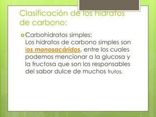 Clasificación de los hidratos
de carbono:
 Carbohidratos simples:
 Los hidratos de carbono simples son
 los monosacáridos, entre los cuales
 podemos mencionar a la glucosa y
 la fructosa que son los responsables
 del sabor dulce de muchos frutos.
 