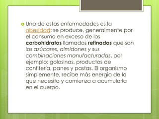  Una de estas enfermedades es la
 obesidad: se produce, generalmente por
 el consumo en exceso de los
 carbohidratos llamados refinados que son
 los azúcares, almidones y sus
 combinaciones manufacturadas, por
 ejemplo: golosinas, productos de
 confitería, panes y pastas. El organismo
 simplemente, recibe más energía de la
 que necesita y comienza a acumularla
 en el cuerpo.
 