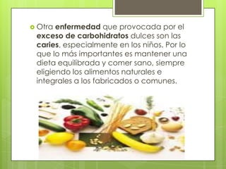  Otra enfermedad que provocada por el
 exceso de carbohidratos dulces son las
 caries, especialmente en los niños. Por lo
 que lo más importantes es mantener una
 dieta equilibrada y comer sano, siempre
 eligiendo los alimentos naturales e
 integrales a los fabricados o comunes.
 