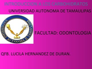 INTRODUCCION A LOS CARBOHIDRATOS
   UNIVERSIDAD AUTONOMA DE TAMAULIPAS



              FACULTAD: ODONTOLOGIA



QFB. LUCILA HERNANDEZ DE DURAN.
 