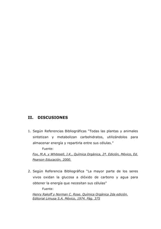 II.   DISCUSIONES


1. Según Referencias Bibliográficas “Todas las plantas y animales
  sintetizan   y   metabolizan    carbohidratos,    utilizándolos   para
  almacenar energía y repartirla entre sus células.”
        Fuente:
  Fox, M.A. y Whitesell, J.K., Química Orgánica, 2ª. Edición, México, Ed.
  Pearson Educación, 2000.


2. Según Referencia Bibliográfica “La mayor parte de los seres
  vivos oxidan la glucosa a dióxido de carbono y agua para
  obtener la energía que necesitan sus células”
        Fuente:
  Henry Rakoff y Norman C. Rose. Química Orgánica 2da edición.
  Editorial Limusa S.A. México, 1974. Pág. 375
 