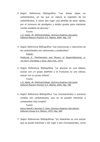 3. Según   Referencia    Bibliográfica   “Las   dietas   bajas   en
  carbohidratos, en las que se reduce la ingestión de los
  carbohidratos, a veces dan lugar una pérdida de peso rápida,
  por el consumo de glucógeno y ácidos grasos para mantener
  niveles estables de glucosa.”
        Fuente:
  L.G. Wade, JR. WithmanCollege. Química Orgánica 2da parte.
  Editorial Pearson Prentice S.A. Madrid, 2004. Pág. 775



4. Según Referencia Bibliográfica “Las estructuras y reacciones de
  los carbohidratos son coherentes y predecibles”
        Fuente:
  PrattLyde S. TheChemistry and Physics of OrganicPigments, p.
  18,19,67, JhonWiley y Sons, New York, 1974.


5. Según Referencia Bibliográfica “La glucosa es una aldosa,
  azúcar con un grupo aldehído y la fructuosa es una cetosa,
  azúcar con un grupo cetona”
        Fuente:
  L.G. Wade, JR. WithmanCollege. Química Orgánica 2da parte.
  Editorial Pearson Prentice S.A. Madrid, 2004. Pág. 780



6. Según Referencia Bibliográfica “Los monosacáridos o azúcares
  simples son carbohidratos, que no se pueden hidrolizar a
  compuestos más simples”
        Fuente:
  Henry Rakoff y Norman C. Rose. Química Orgánica 2da edición.
  Editorial Limusa S.A. México, 1974. Pág. 380



7. Según Referencias Bibliográficas “Un disacárido es una azúcar
  que se puede hidrolizar y dar lugar a dos monosacáridos; como
 