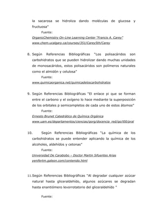 la   sacarosa   se   hidroliza   dando    moléculas   de   glucosa   y
  fructuosa”
        Fuente:
  OrganicChemistry On-Line Learning Center “Francis A. Carey”
  www.chem.ucalgary.ca/courses/351/Carey5th/Carey


8. Según   Referencias     Bibliográficas    “Los   polisacáridos   son
  carbohidratos que se pueden hidrolizar dando muchas unidades
  de monosacáridos, estos polisacáridos son polímeros naturales
  como el almidón y celulosa”
        Fuente:
  www.quimicaorganica.net/quimicadeloscarbohidratos


9. Según Referencias Bibliográficas “El enlace pi que se forman
  entre el carbono y el oxígeno lo hace mediante la superposición
  de los orbitales p semicompletos de cada uno de estos átomos”
        Fuente:
  Ernesto Brunet Catedrático de Química Orgánica
  www.uam.es/departamentos/ciencias/qorg/docencia_red/qo/l00/pral


10.     Según Referencias Bibliográficas “La química de los
  carbohidratos se puede entender aplicando la química de los
  alcoholes, aldehídos y cetonas”
        Fuente:
  Universidad De Carabobo – Doctor Martin Sifuentes Arias
  yenifertm.galeon.com/contenido.html




11.Según Referencias Bibliográficas “Al degradar cualquier azúcar
  natural hasta gliceraldehído, algunos azúcares se degradan
  hasta enantiómero levorrotatorio del gliceraldehído ”

        Fuente:
 