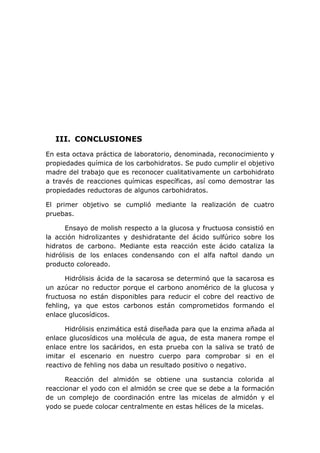 III. CONCLUSIONES
En esta octava práctica de laboratorio, denominada, reconocimiento y
propiedades química de los carbohidratos. Se pudo cumplir el objetivo
madre del trabajo que es reconocer cualitativamente un carbohidrato
a través de reacciones químicas específicas, así como demostrar las
propiedades reductoras de algunos carbohidratos.

El primer objetivo se cumplió mediante la realización de cuatro
pruebas.

      Ensayo de molish respecto a la glucosa y fructuosa consistió en
la acción hidrolizantes y deshidratante del ácido sulfúrico sobre los
hidratos de carbono. Mediante esta reacción este ácido cataliza la
hidrólisis de los enlaces condensando con el alfa naftol dando un
producto coloreado.

      Hidrólisis ácida de la sacarosa se determinó que la sacarosa es
un azúcar no reductor porque el carbono anomérico de la glucosa y
fructuosa no están disponibles para reducir el cobre del reactivo de
fehling, ya que estos carbonos están comprometidos formando el
enlace glucosídicos.

      Hidrólisis enzimática está diseñada para que la enzima añada al
enlace glucosídicos una molécula de agua, de esta manera rompe el
enlace entre los sacáridos, en esta prueba con la saliva se trató de
imitar el escenario en nuestro cuerpo para comprobar si en el
reactivo de fehling nos daba un resultado positivo o negativo.

      Reacción del almidón se obtiene una sustancia colorida al
reaccionar el yodo con el almidón se cree que se debe a la formación
de un complejo de coordinación entre las micelas de almidón y el
yodo se puede colocar centralmente en estas hélices de la micelas.
 