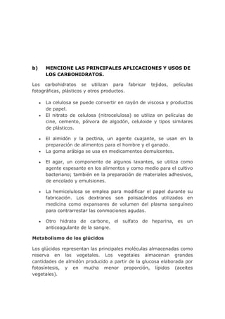 b)   MENCIONE LAS PRINCIPALES APLICACIONES Y USOS DE
     LOS CARBOHIDRATOS.

Los carbohidratos se utilizan para fabricar        tejidos,   películas
fotográficas, plásticos y otros productos.

     La celulosa se puede convertir en rayón de viscosa y productos
     de papel.
     El nitrato de celulosa (nitrocelulosa) se utiliza en películas de
     cine, cemento, pólvora de algodón, celuloide y tipos similares
     de plásticos.

     El almidón y la pectina, un agente cuajante, se usan en la
     preparación de alimentos para el hombre y el ganado.
     La goma arábiga se usa en medicamentos demulcentes.

     El agar, un componente de algunos laxantes, se utiliza como
     agente espesante en los alimentos y como medio para el cultivo
     bacteriano; también en la preparación de materiales adhesivos,
     de encolado y emulsiones.

     La hemicelulosa se emplea para modificar el papel durante su
     fabricación. Los dextranos son polisacáridos utilizados en
     medicina como expansores de volumen del plasma sanguíneo
     para contrarrestar las conmociones agudas.

     Otro hidrato de carbono, el sulfato de heparina, es un
     anticoagulante de la sangre.

Metabolismo de los glúcidos

Los glúcidos representan las principales moléculas almacenadas como
reserva en los vegetales. Los vegetales almacenan grandes
cantidades de almidón producido a partir de la glucosa elaborada por
fotosíntesis, y en mucha menor proporción, lípidos (aceites
vegetales).
 