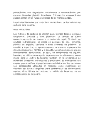 polisacáridos son degradados inicialmente a monosacáridos por
enzimas llamadas glicósido hidrolasas. Entonces los monosacáridos
pueden entrar en las rutas catabólicas de los monosacáridos.

La principal hormona que controla el metabolismo de los hidratos de
carbono es la insulina.

Usos Industriales

Los hidratos de carbono se utilizan para fabricar tejidos, películas
fotográficas, plásticos y otros productos. La celulosa se puede
convertir en rayón de viscosa y productos de papel. El nitrato de
celulosa (nitrocelulosa) se utiliza en películas de cine, cemento,
pólvora de algodón, celuloide y tipos similares de plásticos. El
almidón y la pectina, un agente cuajante, se usan en la preparación
de alimentos para el hombre y el ganado. La goma arábiga se usa en
medicamentos demulcentes. El agar, un componente de algunos
laxantes, se utiliza como agente espesante en los alimentos y como
medio para el cultivo bacteriano; también en la preparación de
materiales adhesivos, de encolado y emulsiones. La hemicelulosa se
emplea para modificar el papel durante su fabricación. Los dextranos
son polisacáridos utilizados en medicina como expansores de
volumen del plasma sanguíneo para contrarrestar las conmociones
agudas. Otro hidrato de carbono, el sulfato de heparina, es un
anticoagulante de la sangre.
 