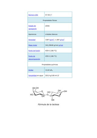 Número CAS            57-50-11


                   Propiedades físicas


Estado de             sólido

agregación


Apariencia            cristales blancos


Densidad              1587 kg/m3; 1.587 g/cm3


Masa molar            342,29648 g/mol g/mol


Punto de fusión       459 K (186 °C)


Punto de              459 K (186 °C)

descomposición


                  Propiedades químicas


Acidez                12,62 pKa


Solubilidad en agua   203,9 g/100 ml (2




             Fórmula de la lactosa
 