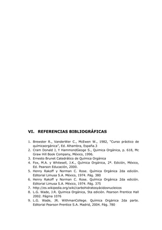 VI. REFERENCIAS BIBLIOGRÁFICAS

1. Brewster R., VanderWer C., McEwen W., 1982, “Curso práctico de
   químicaorgánica”, Ed. Alhambra, España.3
2. Cram Donald J, Y HammondGeoge S., Quimica Orgánica, p. 618, Mc
   Graw Hill Book Company, México, 1996.
3. Ernesto Brunet Catedrático de Química Orgánica
4. Fox, M.A. y Whitesell, J.K., Química Orgánica, 2ª. Edición, México,
   Ed. Pearson Educación, 2000.
5. Henry Rakoff y Norman C. Rose. Química Orgánica 2da edición.
   Editorial Limusa S.A. México, 1974. Pág. 380
6. Henry Rakoff y Norman C. Rose. Química Orgánica 2da edición.
   Editorial Limusa S.A. México, 1974. Pág. 375
7. http://es.wikipedia.org/wiki/carbohidratosyácidosnucleicos
8. L.G. Wade, J.R. Quimica Orgánica, 5ta edición. Pearson Prentice Hall
   2002. Página 1076
9. L.G. Wade, JR. WithmanCollege. Química Orgánica 2da parte.
   Editorial Pearson Prentice S.A. Madrid, 2004. Pág. 780
 