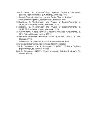 10.L.G. Wade, JR. WithmanCollege. Química Orgánica 2da parte.
   Editorial Pearson Prentice S.A. Madrid, 2004. Pág. 775
11.OrganicChemistry On-Line Learning Center “Francis A. Carey”
12.www.chem.ucalgary.ca/courses/351/Carey5th/Carey
13.PrattLyde S. TheChemistry and Physics of OrganicPigments, p.
   18,19,67, JhonWiley y Sons, New York, 1974.
14.PrattLyde S. TheChemistry and Physics of OrganicPigments, p.
   18,19,67, JhonWiley y Sons, New York, 1974.
15.Rakoff Henry y Rose Norman C, Quimica Orgánica Fundamental, p.
   823. Editorial Limusa, Mexico, 1973.
16.The New Enciclopedia Británica 15th ed. 20th imp., Vol2 21, 9. 597.
   Chicago, 1993.
17.Universidad De Carabobo – Doctor Martin Sifuentes Arias
18.www.quimicaorganica.net/quimicadeloscarbohidratos
19.X.A. Domínguez y X. A. Domínguez S. (1982). "Química Orgánica
   Experimental",Ed. Limusa, México.
20.X.A. Domínguez. (1985), “Experimentos de Química Orgánica”, Ed.
   Limusa.México
 