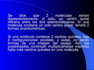 Se dice que 2 moléculas serían diastereoisómeros, si solo, un centro quiral difiriera entre los dos estereoisómeros. Si una molécula contiene un solo centro quiral, tendrá 2 formas enantioméricas.  Si una molécula contiene 2 centros quirales, hay 4 configuraciones posibles, y estas, no serán formas de una imagen del espejo. Así, las posibilidades continúan multiplicándose mientras halla más centros quirales en una molécula.  