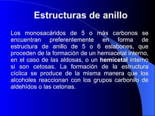 Estructuras de anillo  Los monosacáridos de 5 o más carbonos se encuentran preferentemente en forma de estructura de anillo de 5 o 6 eslabones, que proceden de la formación de un hemiacetal interno, en el caso de las aldosas, o un  hemicetal  interno si son cetosas. La formación de la estructura cíclica se produce de la misma manera que los alcoholes reaccionan con los grupos carbonilo de aldehídos o las cetonas. 