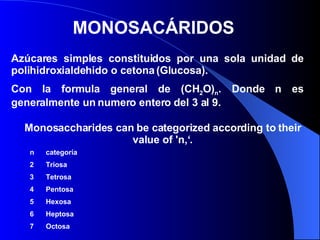 MONOSACÁRIDOS  Azúcares simples constituidos por una sola unidad de polihidroxialdehido o cetona (Glucosa).  Con la formula general de (CH 2 O) n . Donde n es generalmente un numero entero del 3 al 9.  Monosaccharides can be categorized according to their value of 'n,‘ . n  categoría  Triosa Tetrosa Pentosa Hexosa Heptosa Octosa 