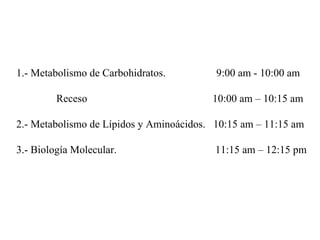 1.- Metabolismo de Carbohidratos.  9:00 am - 10:00 am Receso  10:00 am – 10:15 am 2.- Metabolismo de L ípidos y Aminoácidos.  10:15 am – 11:15 am 3.- Biología Molecular.  11:15 am – 12:15 pm 