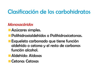 Clasificación de los carbohidratos
Monosacáridos
 Azúcares simples.
 Polihidroxialdehídos o Polihidroxicetonas.
 Esqueleto carbonado que tiene función
 aldehído o cetona y el resto de carbonos
 función alcohol.
 Aldehído: Aldosas
 Cetona: Cetosas
 