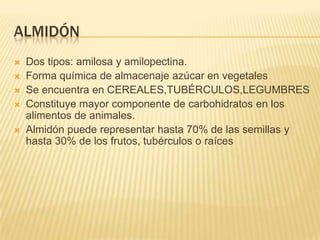 ALMIDÓN
 Dos tipos: amilosa y amilopectina.
 Forma química de almacenaje azúcar en vegetales
 Se encuentra en CEREALES,TUBÉRCULOS,LEGUMBRES
 Constituye mayor componente de carbohidratos en los
alimentos de animales.
 Almidón puede representar hasta 70% de las semillas y
hasta 30% de los frutos, tubérculos o raíces
 