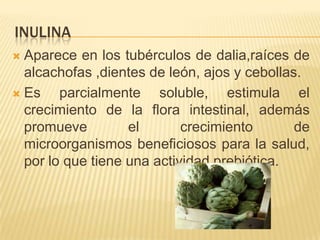 INULINA
 Aparece en los tubérculos de dalia,raíces de
alcachofas ,dientes de león, ajos y cebollas.
 Es parcialmente soluble, estimula el
crecimiento de la flora intestinal, además
promueve el crecimiento de
microorganismos beneficiosos para la salud,
por lo que tiene una actividad prebiótica.
 