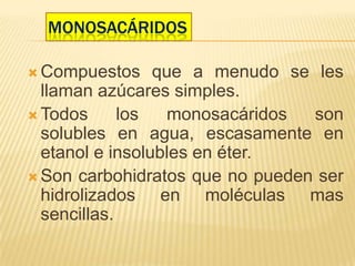 MONOSACÁRIDOS
 Compuestos que a menudo se les
llaman azúcares simples.
 Todos los monosacáridos son
solubles en agua, escasamente en
etanol e insolubles en éter.
 Son carbohidratos que no pueden ser
hidrolizados en moléculas mas
sencillas.
 