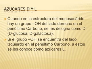 AZUCARES D Y L
 Cuando en la estructura del monosacárido
hay un grupo –OH del lado derecho en el
penúltimo Carbono, se les designa como D
(D-glucosa, D-galactosa).
 Si el grupo –OH se encuentra del lado
izquierdo en el penúltimo Carbono, a estos
se les conoce como azúcares L.
 
