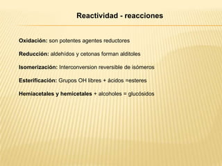 Reactividad - reacciones

Oxidación: son potentes agentes reductores
Reducción: aldehídos y cetonas forman alditoles
Isomerización: Interconversion reversible de isómeros

Esterificación: Grupos OH libres + ácidos =esteres
Hemiacetales y hemicetales + alcoholes = glucósidos

 