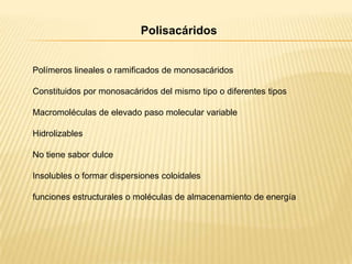 Polisacáridos

Polímeros lineales o ramificados de monosacáridos
Constituidos por monosacáridos del mismo tipo o diferentes tipos
Macromoléculas de elevado paso molecular variable
Hidrolizables
No tiene sabor dulce
Insolubles o formar dispersiones coloidales
funciones estructurales o moléculas de almacenamiento de energía

 