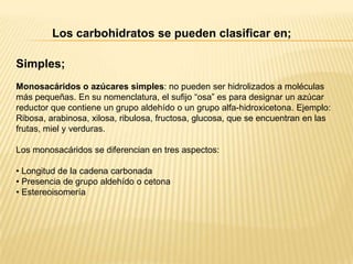 Los carbohidratos se pueden clasificar en;
Simples;
Monosacáridos o azúcares simples: no pueden ser hidrolizados a moléculas
más pequeñas. En su nomenclatura, el sufijo “osa” es para designar un azúcar
reductor que contiene un grupo aldehído o un grupo alfa-hidroxicetona. Ejemplo:
Ribosa, arabinosa, xilosa, ribulosa, fructosa, glucosa, que se encuentran en las
frutas, miel y verduras.
Los monosacáridos se diferencian en tres aspectos:
• Longitud de la cadena carbonada
• Presencia de grupo aldehído o cetona
• Estereoisomería

 