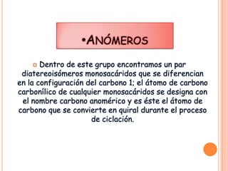 •ANÓMEROS
Dentro de este grupo encontramos un par
diatereoisómeros monosacáridos que se diferencian
en la configuración del carbono 1; el átomo de carbono
carbonílico de cualquier monosacáridos se designa con
el nombre carbono anomérico y es éste el átomo de
carbono que se convierte en quiral durante el proceso
de ciclación.


 