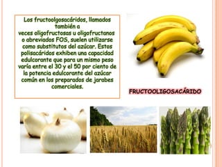 Los fructoolgosacáridos, llamados
también a
veces oligofructosas u oligofructanos
o abreviados FOS, suelen utilizarse
como substitutos del azúcar. Estos
polisacáridos exhiben una capacidad
edulcorante que para un mismo peso
varía entre el 30 y el 50 por ciento de
la potencia edulcorante del azúcar
común en los preparados de jarabes
comerciales.

FRUCTOOLIGOSACÁRIDO

 