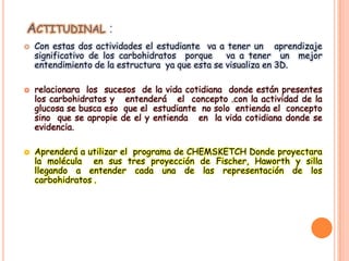 ACTITUDINAL :






Con estas dos actividades el estudiante va a tener un aprendizaje
significativo de los carbohidratos porque
va a tener un mejor
entendimiento de la estructura ya que esta se visualiza en 3D.
relacionara los sucesos de la vida cotidiana donde están presentes
los carbohidratos y entenderá el concepto .con la actividad de la
glucosa se busca eso que el estudiante no solo entienda el concepto
sino que se apropie de el y entienda en la vida cotidiana donde se
evidencia.
Aprenderá a utilizar el programa de CHEMSKETCH Donde proyectara
la molécula en sus tres proyección de Fischer, Haworth y silla
llegando a entender cada una de las representación de los
carbohidratos .

 