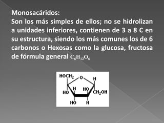 Monosacáridos:
Son los más simples de ellos; no se hidrolizan
a unidades inferiores, contienen de 3 a 8 C en
su estructura, siendo los más comunes los de 6
carbonos o Hexosas como la glucosa, fructosa
de fórmula general C6H12O6

 