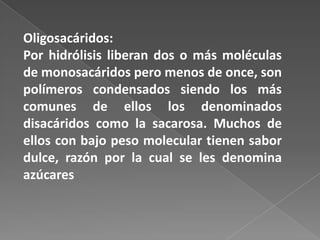 Oligosacáridos:
Por hidrólisis liberan dos o más moléculas
de monosacáridos pero menos de once, son
polímeros condensados siendo los más
comunes de ellos los denominados
disacáridos como la sacarosa. Muchos de
ellos con bajo peso molecular tienen sabor
dulce, razón por la cual se les denomina
azúcares

 
