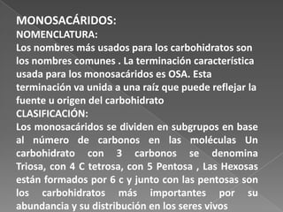 MONOSACÁRIDOS:
NOMENCLATURA:
Los nombres más usados para los carbohidratos son
los nombres comunes . La terminación característica
usada para los monosacáridos es OSA. Esta
terminación va unida a una raíz que puede reflejar la
fuente u origen del carbohidrato
CLASIFICACIÓN:
Los monosacáridos se dividen en subgrupos en base
al número de carbonos en las moléculas Un
carbohidrato con 3 carbonos se denomina
Triosa, con 4 C tetrosa, con 5 Pentosa , Las Hexosas
están formados por 6 c y junto con las pentosas son
los carbohidratos más importantes por su
abundancia y su distribución en los seres vivos

 