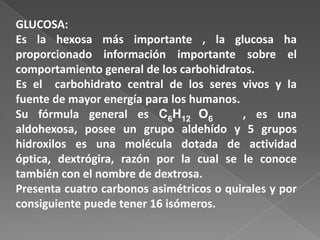 GLUCOSA:
Es la hexosa más importante , la glucosa ha
proporcionado información importante sobre el
comportamiento general de los carbohidratos.
Es el carbohidrato central de los seres vivos y la
fuente de mayor energía para los humanos.
Su fórmula general es C6H12 O6
, es una
aldohexosa, posee un grupo aldehído y 5 grupos
hidroxilos es una molécula dotada de actividad
óptica, dextrógira, razón por la cual se le conoce
también con el nombre de dextrosa.
Presenta cuatro carbonos asimétricos o quirales y por
consiguiente puede tener 16 isómeros.

 