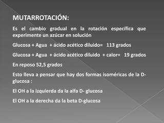 MUTARROTACIÓN:
Es el cambio gradual en la rotación específica que
experimente un azúcar en solución

Glucosa + Agua + ácido acético diluido= 113 grados
Glucosa + Agua + ácido acético diluido + calor= 19 grados
En reposo 52,5 grados

Esto lleva a pensar que hay dos formas isoméricas de la Dglucosa :
El OH a la Izquierda da la alfa D- glucosa

El OH a la derecha da la beta D-glucosa

 
