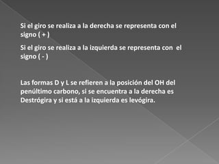Si el giro se realiza a la derecha se representa con el
signo ( + )
Si el giro se realiza a la izquierda se representa con el
signo ( - )

Las formas D y L se refieren a la posición del OH del
penúltimo carbono, si se encuentra a la derecha es
Destrógira y si está a la izquierda es levógira.

 