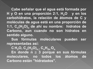 Cabe señalar que el agua está formada por
H y O en una proporción 2:1, H2O y en los
carbohidratos, la relación de átomos de C y
moléculas de agua está en una proporción de
1:1, Cn(H2O)n de ahí su nombre: hidratos de
Carbono, aun cuando no son hidratos en
sentido alguno.
Sus fórmulas moleculares pueden ser
representadas así:
C H2O, Cn(H2O)n,, CnH2n On
En donde n  3 porque en sus fórmulas
moleculares, no todos los átomos de
Carbono están "hidratados".

 