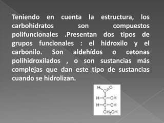 Teniendo en cuenta la estructura, los
carbohidratos
son
compuestos
polifuncionales .Presentan dos tipos de
grupos funcionales : el hidroxilo y el
carbonilo. Son aldehídos o cetonas
polihidroxilados , o son sustancias más
complejas que dan este tipo de sustancias
cuando se hidrolizan.

 