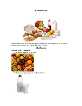 Carbohidratos

Considerados como uno de los principales componentes de alimentación, se los conoce
también como Hidratos de Carbono, Glúcidos, azúcares.

Clasificación
Simples: (de 1 a 2 azúcares)
 Fructosa: se hallan en las frutas

 Galactosa: se encuentra en productos lácteos

 