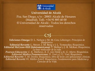 Universidad de Alcalá
Pza. San Diego, s/n - 28801 Alcalá de Henares
(Madrid). Telf.: +34 91 885 40 00
© Universidad de Alcalá - Todos los derechos
reservados

Ediciones Omega: D. L. Nelson y M. M. Cox; Lehninger, Principios de
Bioquímica.
Editorial Reverté: L. Stryer, J. M. Berg y J. L. Tymoczko; Bioquímica.
Editorial McGraw-Hill (Interamericana): T. McKee y J. R. McKee; Bioquímica,
La base molecular de la vida.
Pearson Educación: C. K. Mathews, K. E. van Holde y K. G. Ahern; Bioquímica.
Editorial Médica Panamericana: D. Voet y J. G. Voet; Bioquímica.
Editorial Reverté: T. M. Devlin; Bioquímica, libro de texto con aplicaciones clínicas.
Editorial Reverté: W. Müller-Esterl; Bioquímica, Fundamentos para Medicina y
Ciencias de la Vida.

 