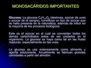 MONOSACÁRIDOS IMPORTANTES
Glucosa: La glucosa C6H12O6 (dextrosa, azúcar de uvas
y azúcar de la sangre), constituye un tipo de azúcar que
se halla presente en la naturaleza, además de influir en
la mayoría de los procesos biológicos.
Este es el azúcar en el cual se convierten todos los
demás carbohidratos antes de ser oxidados en el
organismo. La glucosa se haya como tal en las frutas
maduras, especialmente en las uvas.
La glucosa se usa extensamente como alimento y
agente edulcorante. Anualmente se fabrican grandes
cantidades a partir del almidón.

 