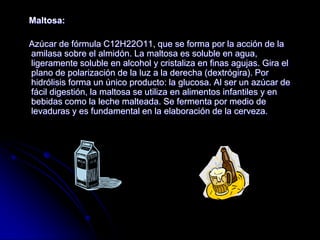 Maltosa:
Azúcar de fórmula C12H22O11, que se forma por la acción de la
amilasa sobre el almidón. La maltosa es soluble en agua,
ligeramente soluble en alcohol y cristaliza en finas agujas. Gira el
plano de polarización de la luz a la derecha (dextrógira). Por
hidrólisis forma un único producto: la glucosa. Al ser un azúcar de
fácil digestión, la maltosa se utiliza en alimentos infantiles y en
bebidas como la leche malteada. Se fermenta por medio de
levaduras y es fundamental en la elaboración de la cerveza.

 