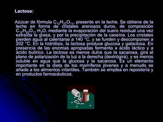 Lactosa:
Azúcar de fórmula C12H22O11, presente en la leche. Se obtiene de la
leche en forma de cristales arenosos duros, de composición
C12H22O11·H2O, mediante la evaporación del suero residual una vez
extraída la grasa, y por la precipitación de la caseína. Los cristales
pierden agua al calentarse a 140 °C, y se funden y descomponen a
202 °C. En la hidrólisis, la lactosa produce glucosa y galactosa. En
presencia de las enzimas apropiadas fermenta a ácido láctico y a
ácido butírico. La lactosa es menos dulce que la sacarosa, gira el
plano de polarización de la luz a la derecha (dextrógira), y es menos
soluble en agua que la glucosa y la sacarosa. Es un elemento
importante en la dieta de los mamíferos jóvenes y a menudo se
añade a los alimentos infantiles. También se emplea en repostería y
en productos farmacéuticos.

 