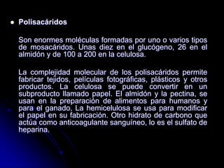

Polisacáridos

Son enormes moléculas formadas por uno o varios tipos
de mosacáridos. Unas diez en el glucógeno, 26 en el
almidón y de 100 a 200 en la celulosa.
La complejidad molecular de los polisacáridos permite
fabricar tejidos, películas fotográficas, plásticos y otros
productos. La celulosa se puede convertir en un
subproducto llamado papel. El almidón y la pectina, se
usan en la preparación de alimentos para humanos y
para el ganado, La hemicelulosa se usa para modificar
el papel en su fabricación. Otro hidrato de carbono que
actúa como anticoagulante sanguíneo, lo es el sulfato de
heparina.

 