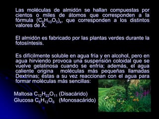 Las moléculas de almidón se hallan compuestas por
cientos o miles de átomos que corresponden a la
fórmula (C6H10O5)x, que corresponden a los distintos
valores de X.
El almidón es fabricado por las plantas verdes durante la
fotosíntesis.
Es difícilmente soluble en agua fría y en alcohol, pero en
agua hirviendo provoca una suspensión coloidal que se
vuelve gelatinosa cuando se enfría; además, el agua
caliente origina moléculas más pequeñas llamadas
Dextrinas; éstas a su vez reaccionan con el agua para
formar moléculas más sencillas:
Maltosa C12H22O11 (Disacárido)
Glucosa C6H12O6 (Monosacárido)

 