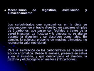 

Mecanismos
de
almacenamiento.

digestión,

asimilación

y

Los carbohidratos que consumimos en la dieta se
descomponen en el tracto digestivo en azúcares simples
de 6 carbonos, que pasan con facilidad a través de la
pared intestinal. La fructosa y la glucosa no se alteran
durante la digestión y se absorben como tales. En
cambio, la celulosa presente en muchos alimentos, no
representa valor nutricional.
Para la asimilación de los carbohidratos se requiere la
acción enzimática. Desde la amilasa, presente en saliva
y en el intestino, y que descompone el almidón, la
dextrina y el glucógeno en maltosa (12 carbonos)

 